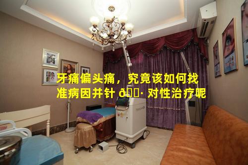 牙痛偏头痛，究竟该如何找准病因并针 🌷 对性治疗呢